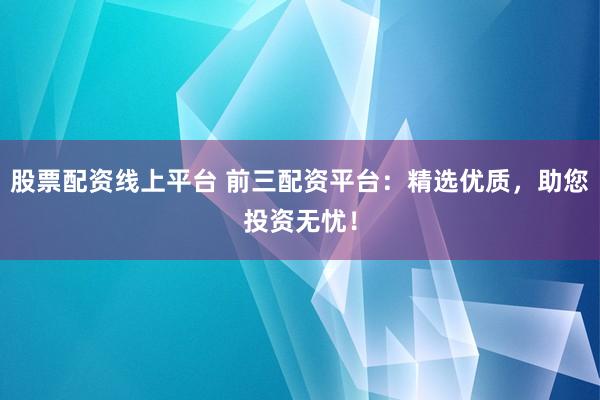 股票配资线上平台 前三配资平台：精选优质，助您投资无忧！