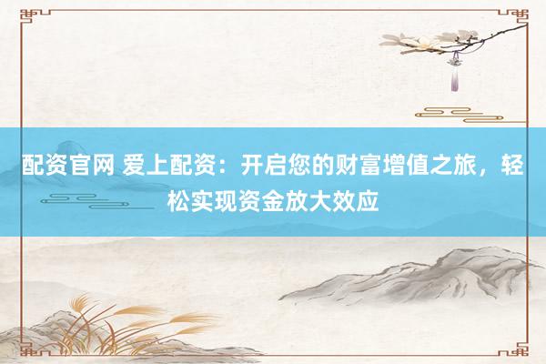 配资官网 爱上配资：开启您的财富增值之旅，轻松实现资金放大效应