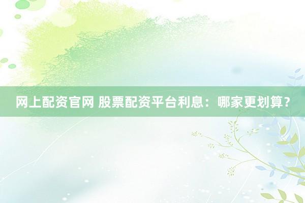 网上配资官网 股票配资平台利息：哪家更划算？