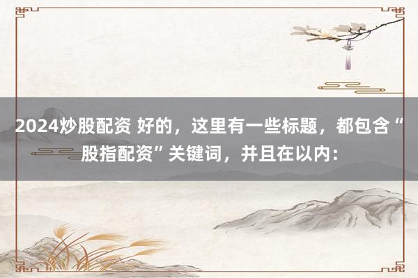2024炒股配资 好的，这里有一些标题，都包含“股指配资”关键词，并且在以内：