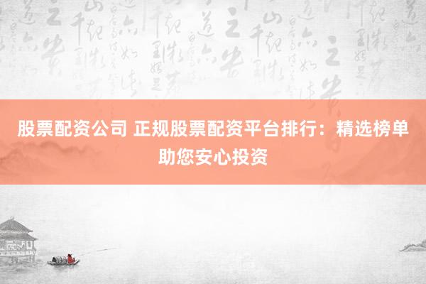 股票配资公司 正规股票配资平台排行：精选榜单助您安心投资