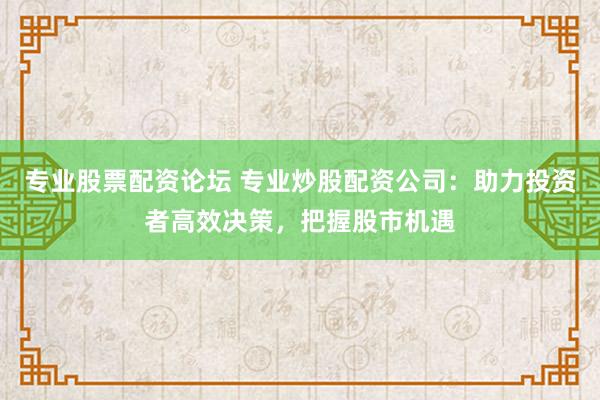 专业股票配资论坛 专业炒股配资公司：助力投资者高效决策，把握股市机遇