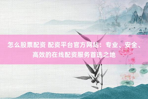 怎么股票配资 配资平台官方网站：专业、安全、高效的在线配资服务首选之地
