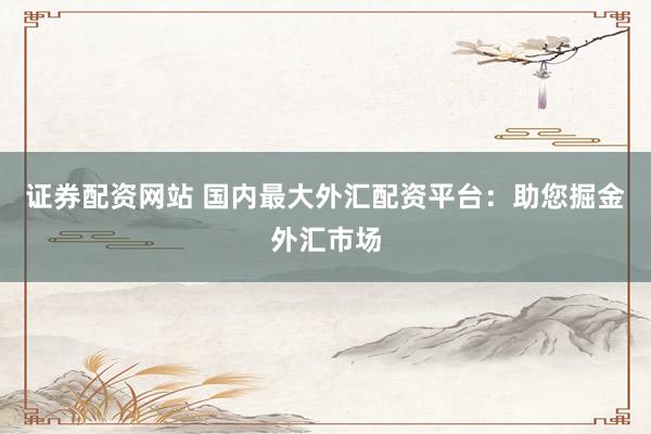 证券配资网站 国内最大外汇配资平台：助您掘金外汇市场
