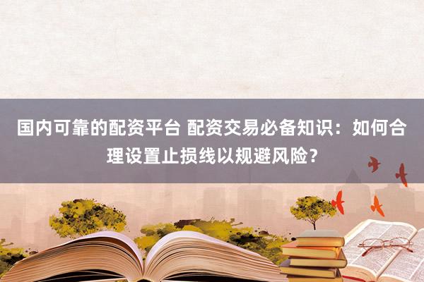 国内可靠的配资平台 配资交易必备知识：如何合理设置止损线以规避风险？
