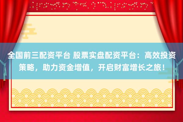 全国前三配资平台 股票实盘配资平台：高效投资策略，助力资金增值，开启财富增长之旅！