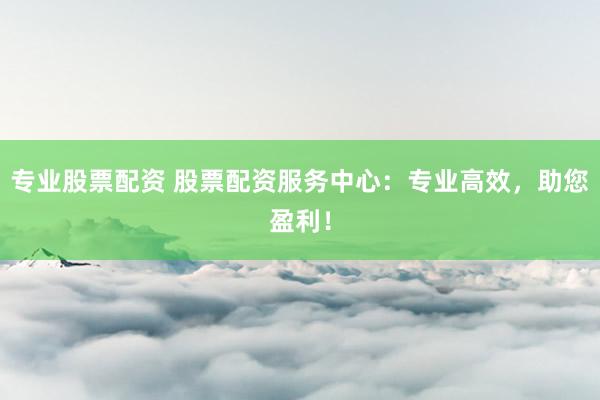 专业股票配资 股票配资服务中心：专业高效，助您盈利！