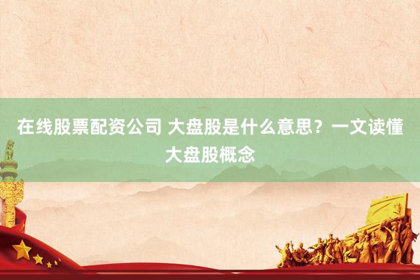 在线股票配资公司 大盘股是什么意思？一文读懂大盘股概念