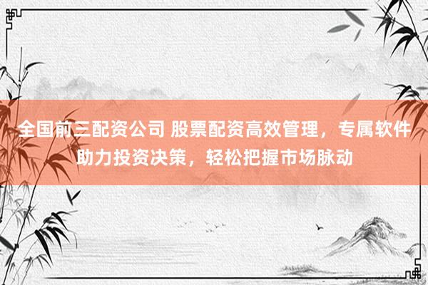 全国前三配资公司 股票配资高效管理，专属软件助力投资决策，轻松把握市场脉动