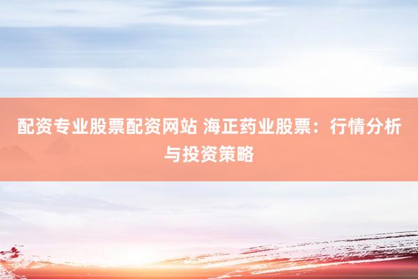 配资专业股票配资网站 海正药业股票：行情分析与投资策略