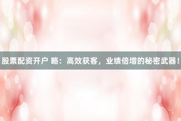 股票配资开户 略：高效获客，业绩倍增的秘密武器！