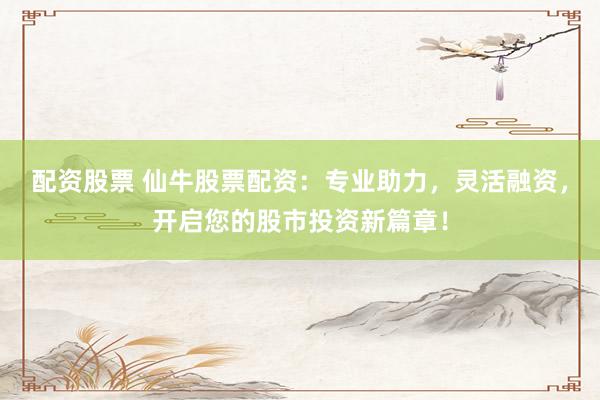 配资股票 仙牛股票配资：专业助力，灵活融资，开启您的股市投资新篇章！