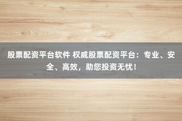 股票配资平台软件 权威股票配资平台：专业、安全、高效，助您投资无忧！