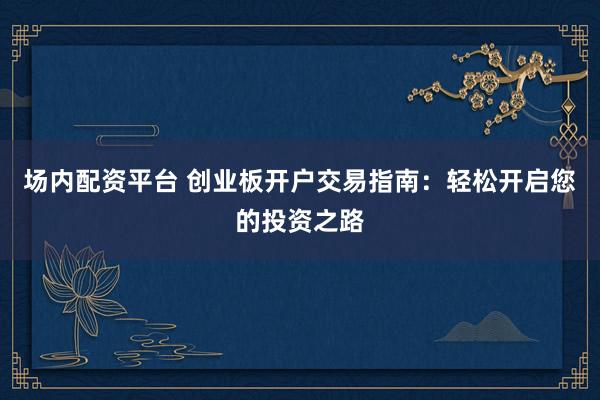 场内配资平台 创业板开户交易指南:轻松开启您的投资之路