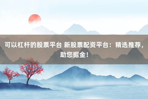 可以杠杆的股票平台 新股票配资平台：精选推荐，助您掘金！
