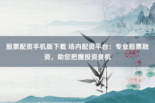 股票配资手机版下载 场内配资平台:专业股票融资,助您把握投资良机