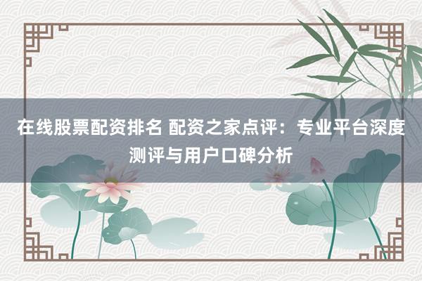在线股票配资排名 配资之家点评：专业平台深度测评与用户口碑分析