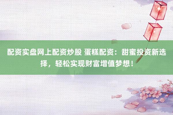 配资实盘网上配资炒股 蛋糕配资：甜蜜投资新选择，轻松实现财富增值梦想！