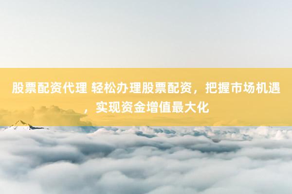 股票配资代理 轻松办理股票配资，把握市场机遇，实现资金增值最大化