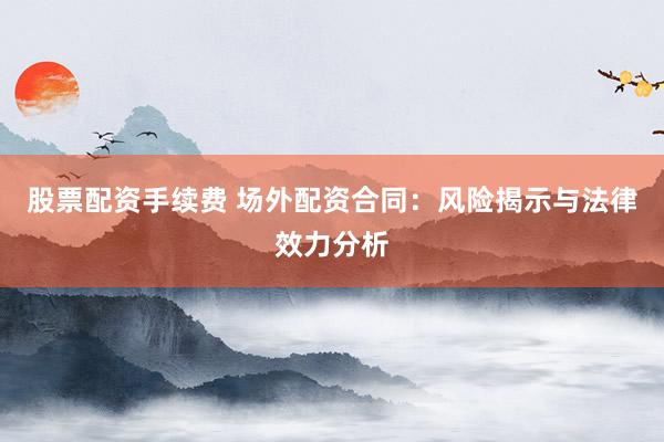 股票配资手续费 场外配资合同:风险揭示与法律效力分析