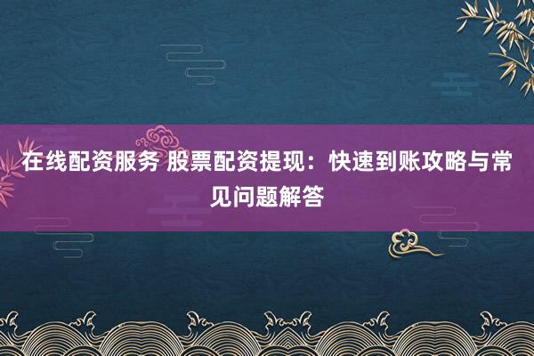 在线配资服务 股票配资提现：快速到账攻略与常见问题解答