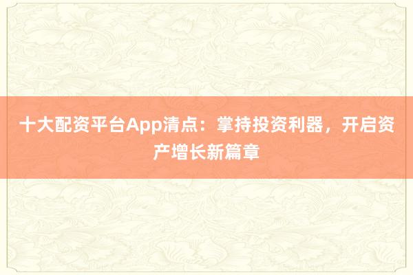 十大配资平台App清点：掌持投资利器，开启资产增长新篇章