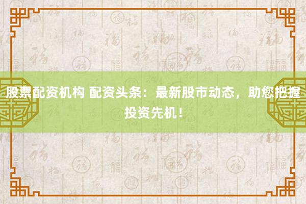 股票配资机构 配资头条:最新股市动态,助您把握投资先机!