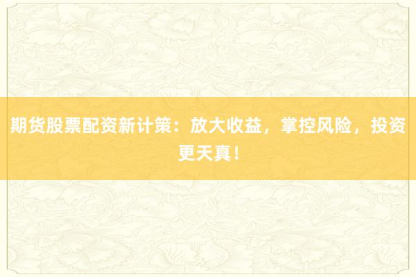 期货股票配资新计策：放大收益，掌控风险，投资更天真！