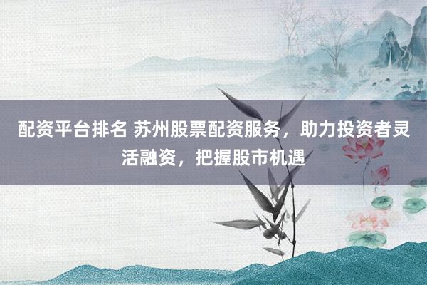 配资平台排名 苏州股票配资服务，助力投资者灵活融资，把握股市机遇