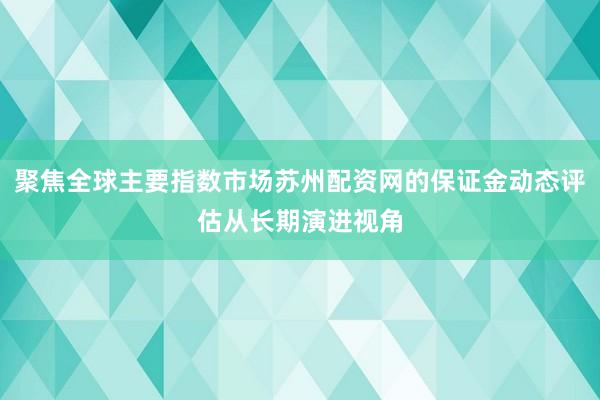 聚焦全球主要指数市场苏州配资网的保证金动态评估从长期演进视角