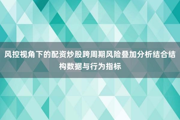 风控视角下的配资炒股跨周期风险叠加分析结合结构数据与行为指标