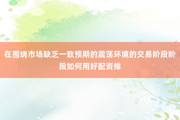 在围绕市场缺乏一致预期的震荡环境的交易阶段阶段如何用好配资排