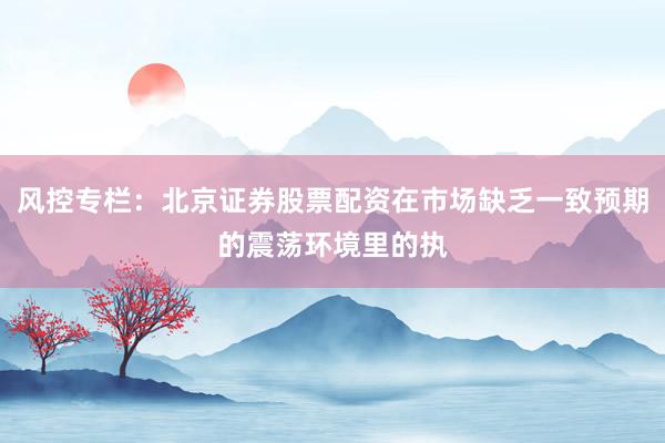 风控专栏：北京证券股票配资在市场缺乏一致预期的震荡环境里的执