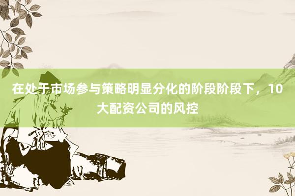 在处于市场参与策略明显分化的阶段阶段下，10大配资公司的风控