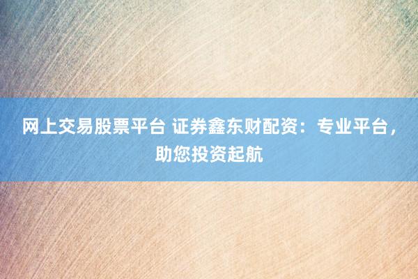 网上交易股票平台 证券鑫东财配资：专业平台，助您投资起航