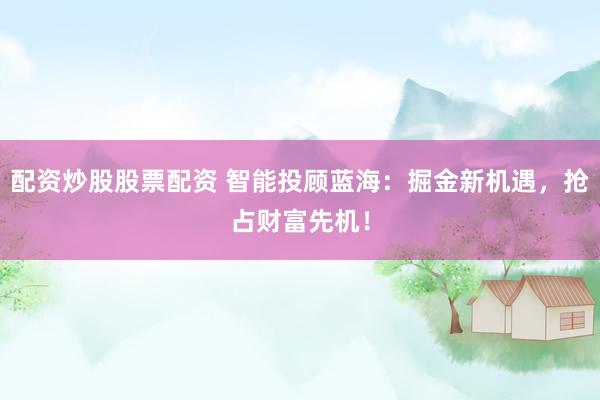 配资炒股股票配资 智能投顾蓝海：掘金新机遇，抢占财富先机！