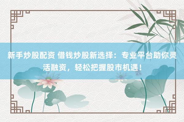 新手炒股配资 借钱炒股新选择：专业平台助你灵活融资，轻松把握股市机遇！