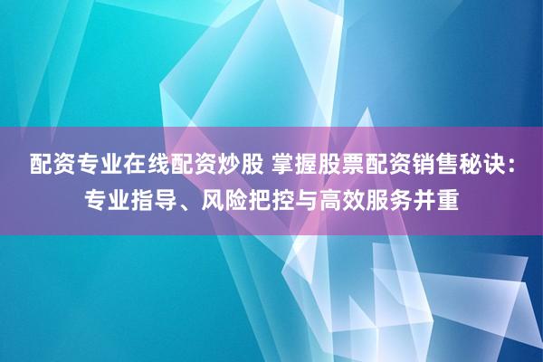 配资专业在线配资炒股 掌握股票配资销售秘诀：专业指导、风险把控与高效服务并重