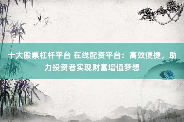 十大股票杠杆平台 在线配资平台：高效便捷，助力投资者实现财富增值梦想
