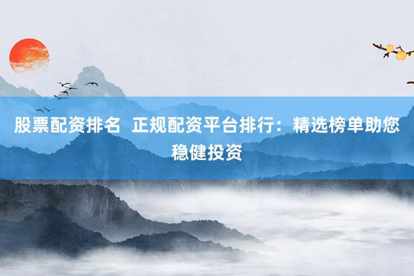 股票配资排名  正规配资平台排行：精选榜单助您稳健投资