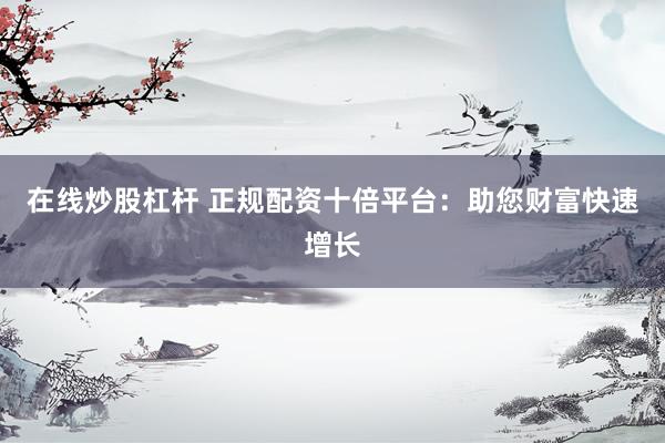 在线炒股杠杆 正规配资十倍平台：助您财富快速增长