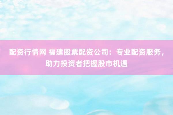 配资行情网 福建股票配资公司：专业配资服务，助力投资者把握股市机遇