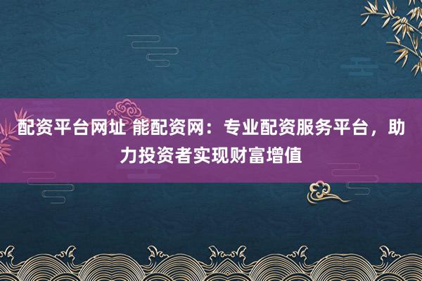 配资平台网址 能配资网：专业配资服务平台，助力投资者实现财富增值
