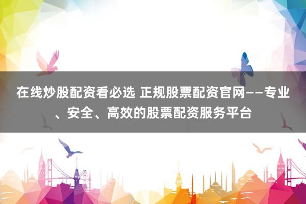 在线炒股配资看必选 正规股票配资官网——专业、安全、高效的股票配资服务平台