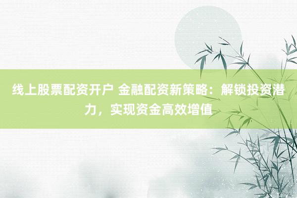 线上股票配资开户 金融配资新策略:解锁投资潜力,实现资金高效增值