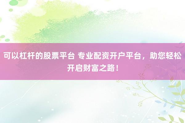 可以杠杆的股票平台 专业配资开户平台,助您轻松开启财富之路!