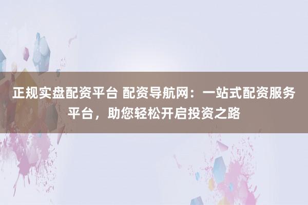 正规实盘配资平台 配资导航网:一站式配资服务平台,助您轻松开启投资之路