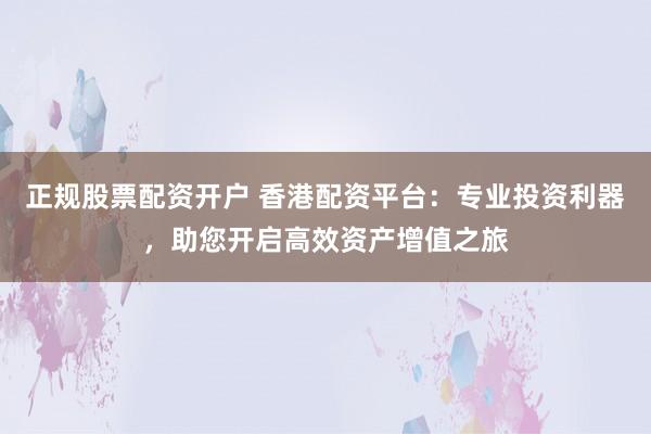 正规股票配资开户 香港配资平台：专业投资利器，助您开启高效资产增值之旅