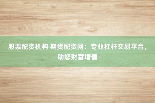 股票配资机构 期货配资网：专业杠杆交易平台，助您财富增值