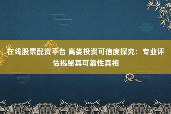 在线股票配资平台 离娄投资可信度探究：专业评估揭秘其可靠性真相